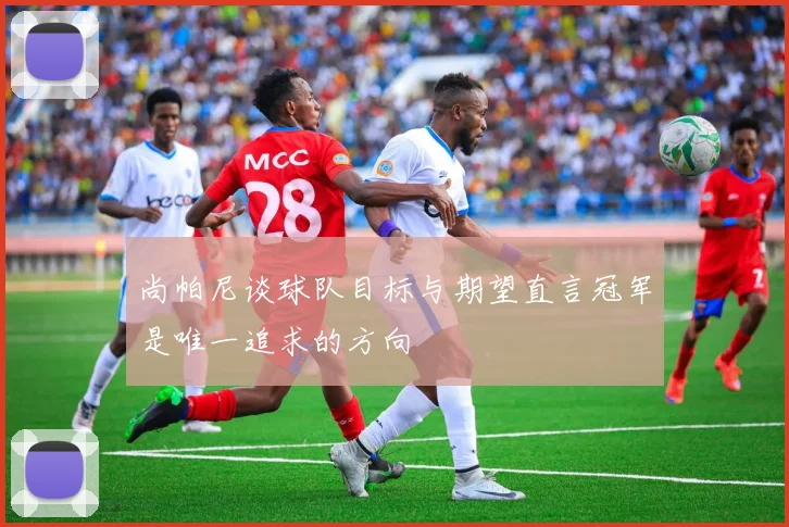 尚帕尼谈球队目标与期望直言冠军是唯一追求的方向