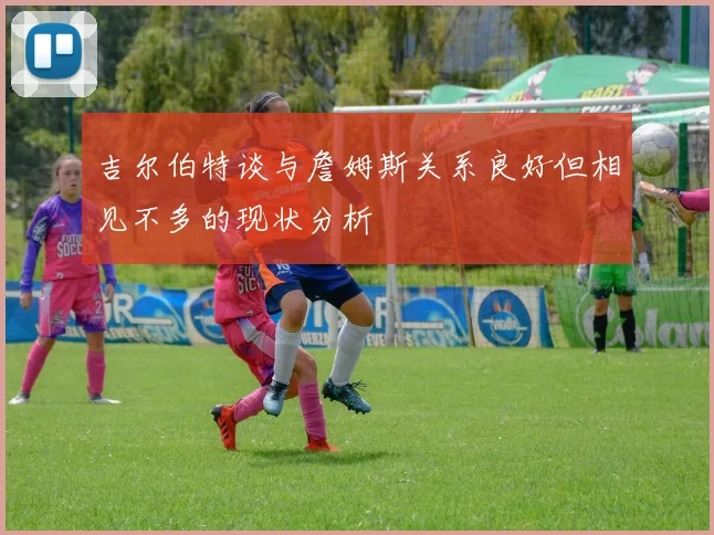 吉尔伯特谈与詹姆斯关系良好但相见不多的现状分析