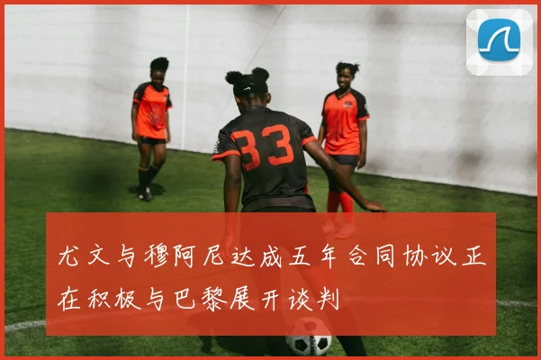 尤文与穆阿尼达成五年合同协议正在积极与巴黎展开谈判