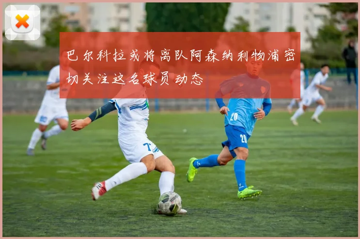 巴尔科拉或将离队阿森纳利物浦密切关注这名球员动态