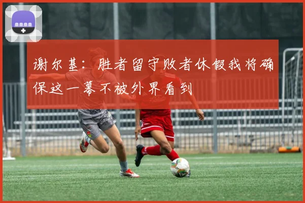 谢尔基：胜者留守败者休假我将确保这一幕不被外界看到