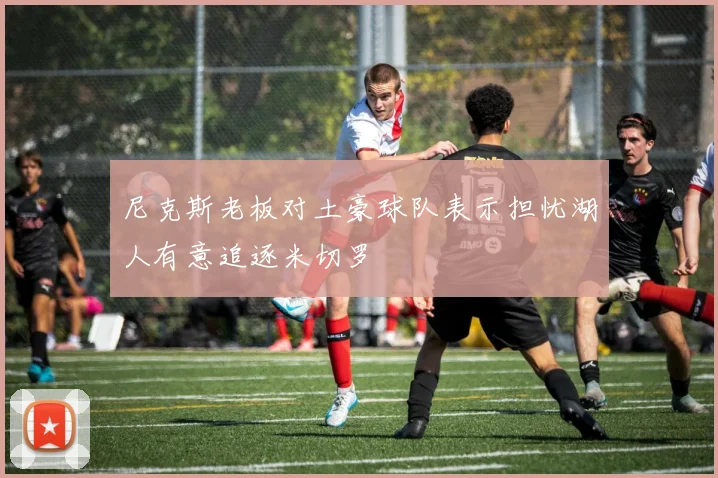 尼克斯老板对土豪球队表示担忧湖人有意追逐米切罗