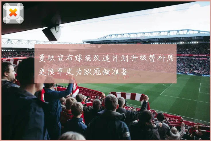 曼联宣布球场改造计划升级替补席更换草皮为欧冠做准备