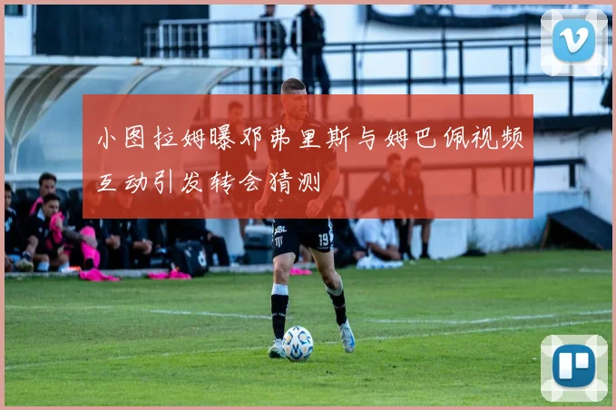 小图拉姆曝邓弗里斯与姆巴佩视频互动引发转会猜测