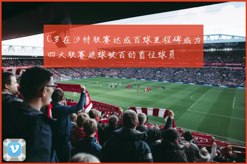 C罗在沙特联赛达成百球里程碑成为四大联赛进球破百的首位球员