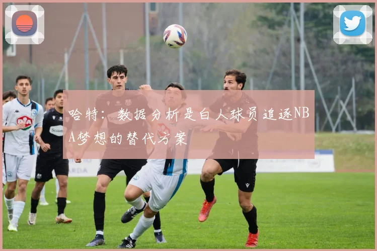哈特：数据分析是白人球员追逐NBA梦想的替代方案