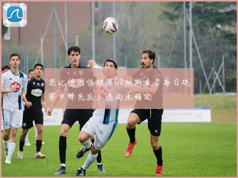 恩比德因伤缺席G2纳斯表示每日观察中锋先发人选尚未确定