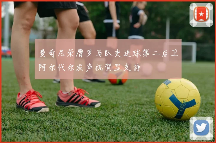 曼奇尼荣膺罗马队史进球第二后卫阿尔代尔发声祝贺显支持