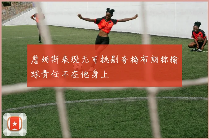 詹姆斯表现无可挑剔夸梅布朗称输球责任不在他身上