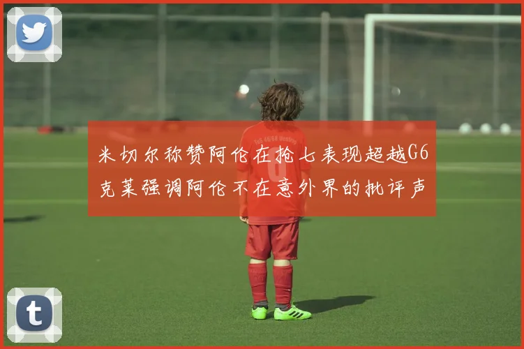米切尔称赞阿伦在抢七表现超越G6克莱强调阿伦不在意外界的批评声音