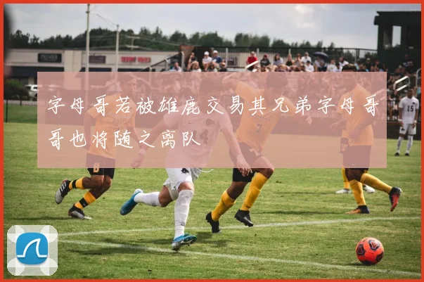 字母哥若被雄鹿交易其兄弟字母哥哥也将随之离队