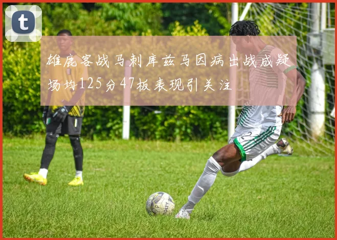雄鹿客战马刺库兹马因病出战成疑场均125分47板表现引关注
