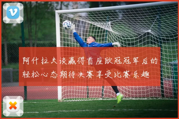 阿什拉夫谈赢得首座欧冠冠军后的轻松心态期待决赛享受比赛乐趣
