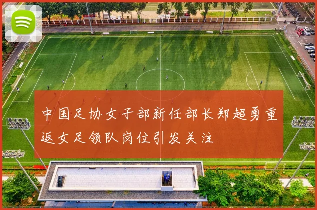 中国足协女子部新任部长郑超勇重返女足领队岗位引发关注