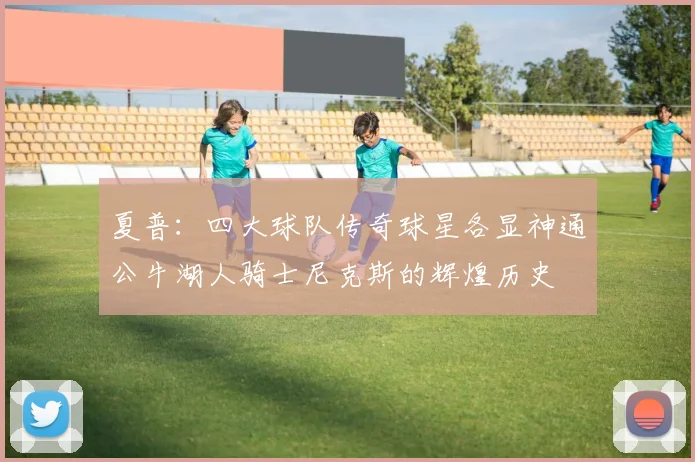 夏普：四大球队传奇球星各显神通公牛湖人骑士尼克斯的辉煌历史