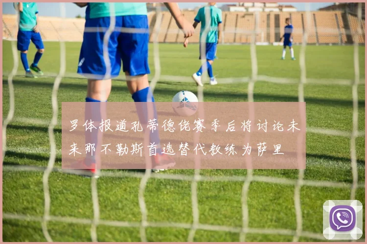 罗体报道孔蒂德佬赛季后将讨论未来那不勒斯首选替代教练为萨里