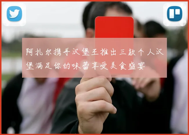 阿扎尔携手汉堡王推出三款个人汉堡满足你的味蕾享受美食盛宴