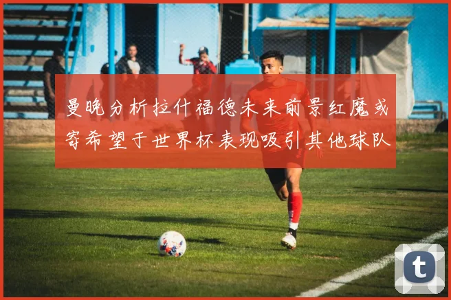 曼晚分析拉什福德未来前景红魔或寄希望于世界杯表现吸引其他球队