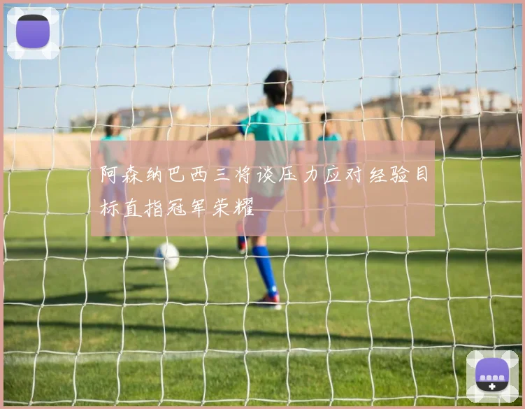 阿森纳巴西三将谈压力应对经验目标直指冠军荣耀