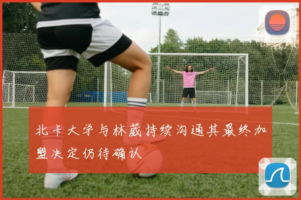 北卡大学与林葳持续沟通其最终加盟决定仍待确认