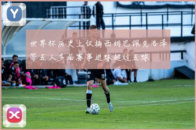 世界杯历史上仅梅西姆巴佩克洛泽等五人多届赛事进球超过五球