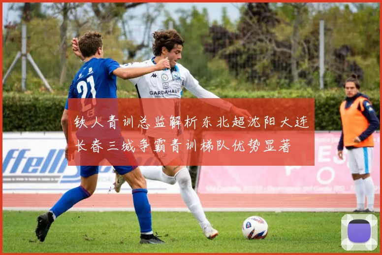 铁人青训总监解析东北超沈阳大连长春三城争霸青训梯队优势显著