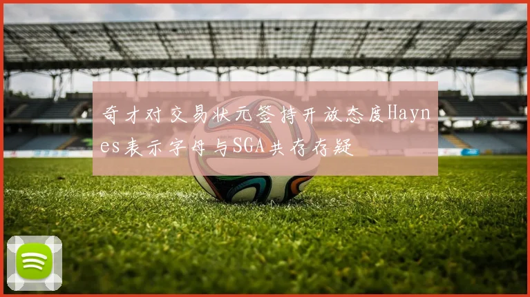 奇才对交易状元签持开放态度Haynes表示字母与SGA共存存疑