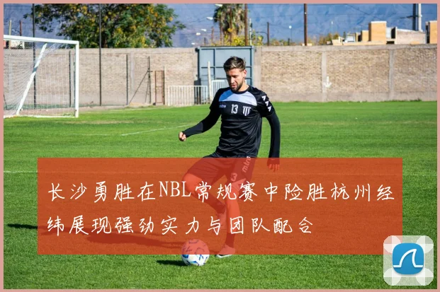 长沙勇胜在NBL常规赛中险胜杭州经纬展现强劲实力与团队配合