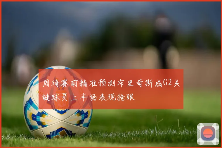 周琦赛前精准预测布里奇斯成G2关键球员上半场表现抢眼