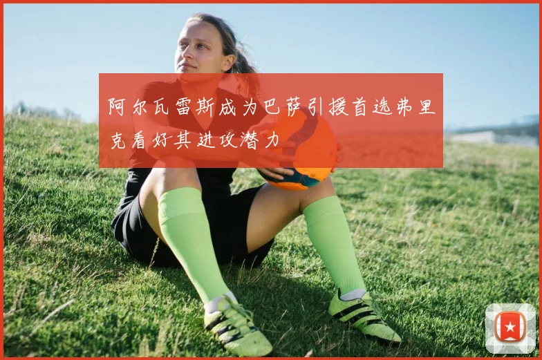 阿尔瓦雷斯成为巴萨引援首选弗里克看好其进攻潜力